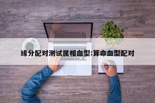 缘分配对测试属相血型:算命血型配对