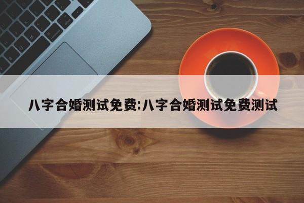 八字合婚测试免费:八字合婚测试免费测试