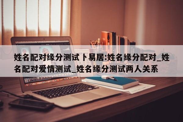 姓名配对缘分测试卜易居:姓名缘分配对_姓名配对爱情测试_姓名缘分测试两人关系