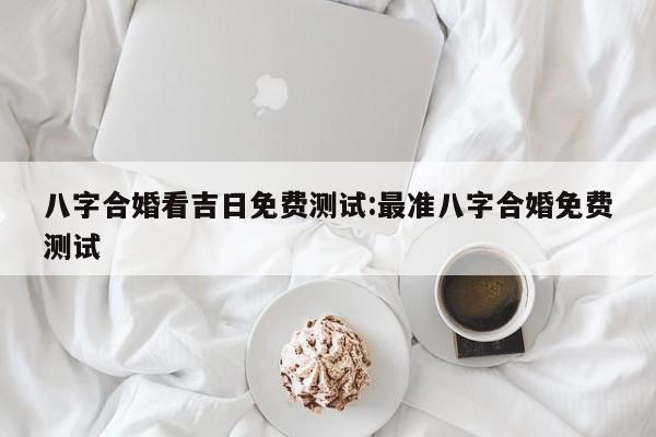 八字合婚看吉日免费测试:最准八字合婚免费测试