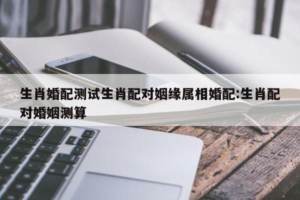 生肖婚配测试生肖配对姻缘属相婚配:生肖配对婚姻测算