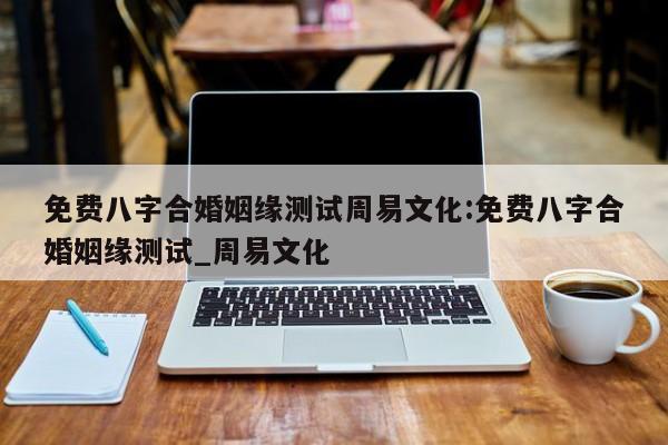 免费八字合婚姻缘测试周易文化:免费八字合婚姻缘测试_周易文化