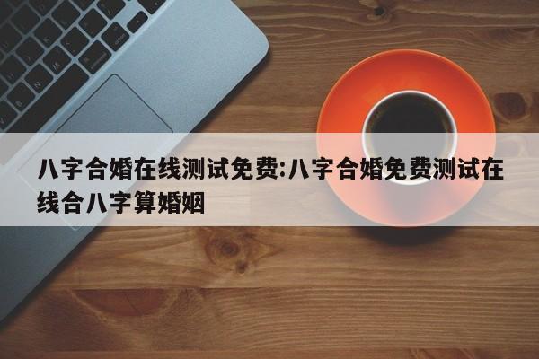 八字合婚在线测试免费:八字合婚免费测试在线合八字算婚姻
