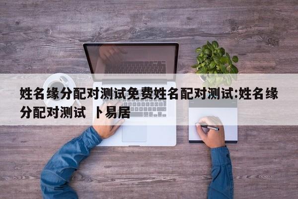 姓名缘分配对测试免费姓名配对测试:姓名缘分配对测试 卜易居