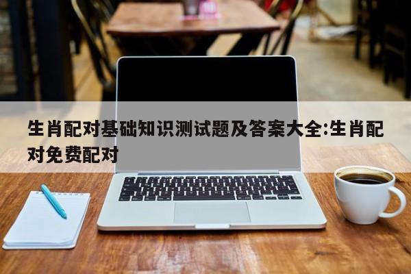 生肖配对基础知识测试题及答案大全:生肖配对免费配对