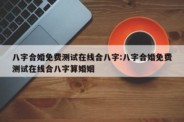 八字合婚免费测试在线合八字:八字合婚免费测试在线合八字算婚姻