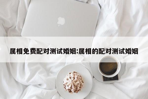 属相免费配对测试婚姻:属相的配对测试婚姻