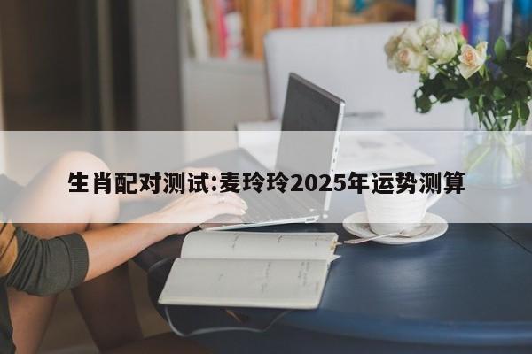 生肖配对测试:麦玲玲2025年运势测算