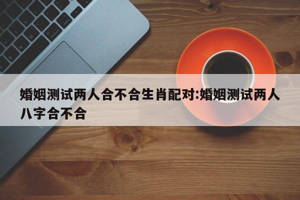 婚姻测试两人合不合生肖配对:婚姻测试两人八字合不合