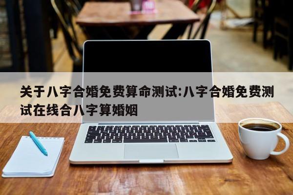关于八字合婚免费算命测试:八字合婚免费测试在线合八字算婚姻