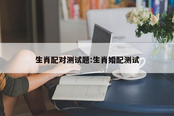 生肖配对测试题:生肖婚配测试
