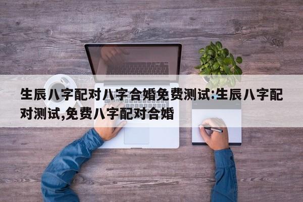 生辰八字配对八字合婚免费测试:生辰八字配对测试,免费八字配对合婚