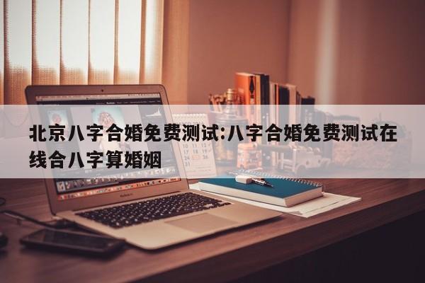 北京八字合婚免费测试:八字合婚免费测试在线合八字算婚姻