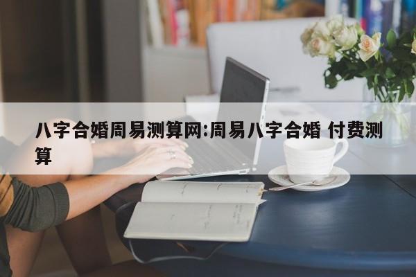 八字合婚周易测算网:周易八字合婚 付费测算