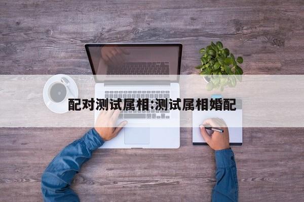 配对测试属相:测试属相婚配