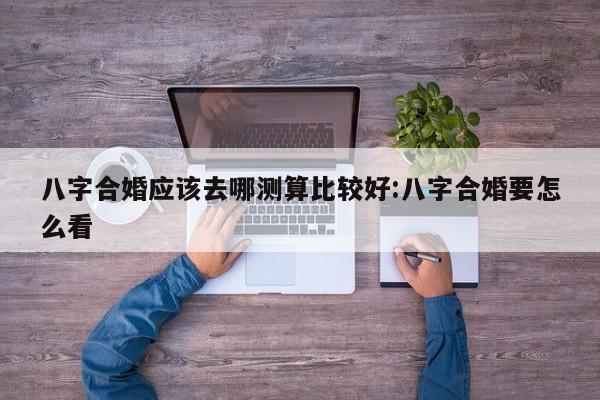 八字合婚应该去哪测算比较好:八字合婚要怎么看