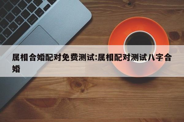 属相合婚配对免费测试:属相配对测试八字合婚