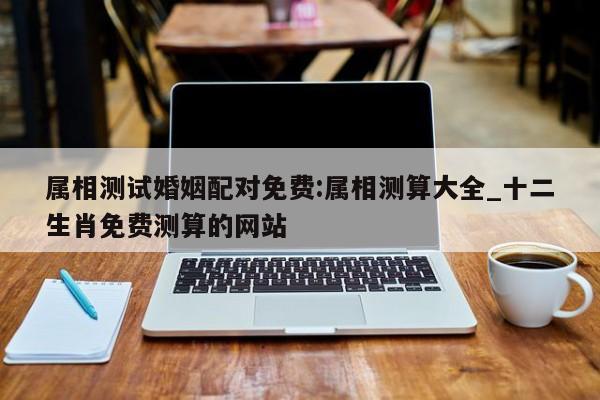 属相测试婚姻配对免费:属相测算大全_十二生肖免费测算的网站