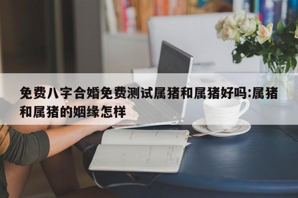 免费八字合婚免费测试属猪和属猪好吗:属猪和属猪的姻缘怎样