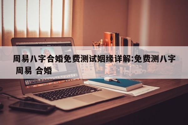 周易八字合婚免费测试姻缘详解:免费测八字 周易 合婚