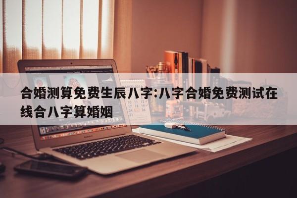 合婚测算免费生辰八字:八字合婚免费测试在线合八字算婚姻
