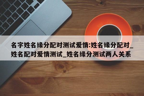 名字姓名缘分配对测试爱情:姓名缘分配对_姓名配对爱情测试_姓名缘分测试两人关系