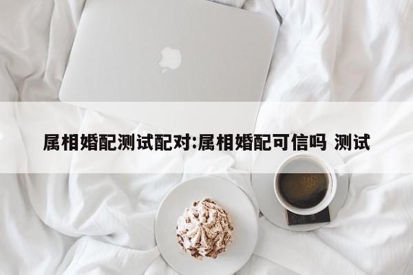 属相婚配测试配对:属相婚配可信吗 测试