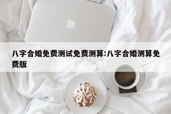 八字合婚免费测试免费测算:八字合婚测算免费版