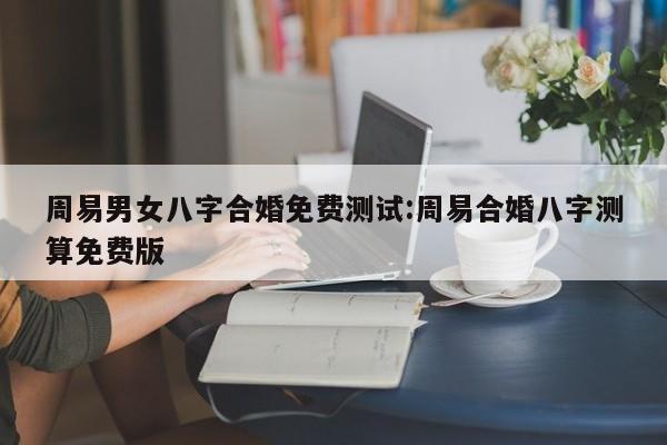 周易男女八字合婚免费测试:周易合婚八字测算免费版