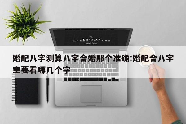 婚配八字测算八字合婚那个准确:婚配合八字主要看哪几个字
