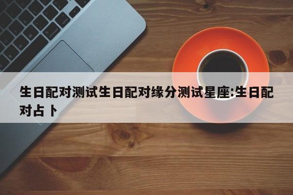 生日配对测试生日配对缘分测试星座:生日配对占卜
