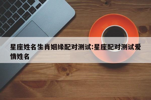 星座姓名生肖姻缘配对测试:星座配对测试爱情姓名
