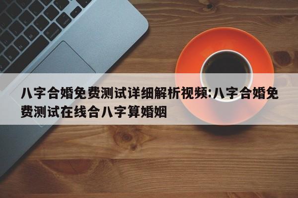 八字合婚免费测试详细解析视频:八字合婚免费测试在线合八字算婚姻