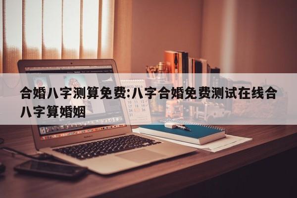 合婚八字测算免费:八字合婚免费测试在线合八字算婚姻
