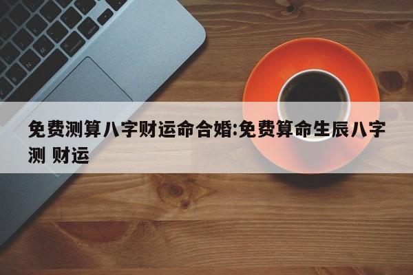 免费测算八字财运命合婚:免费算命生辰八字测 财运