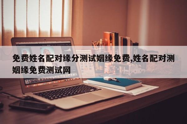 免费姓名配对缘分测试姻缘免费,姓名配对测姻缘免费测试网