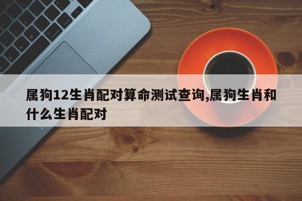 属狗12生肖配对算命测试查询,属狗生肖和什么生肖配对