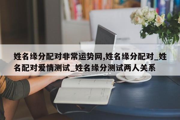 姓名缘分配对非常运势网,姓名缘分配对_姓名配对爱情测试_姓名缘分测试两人关系
