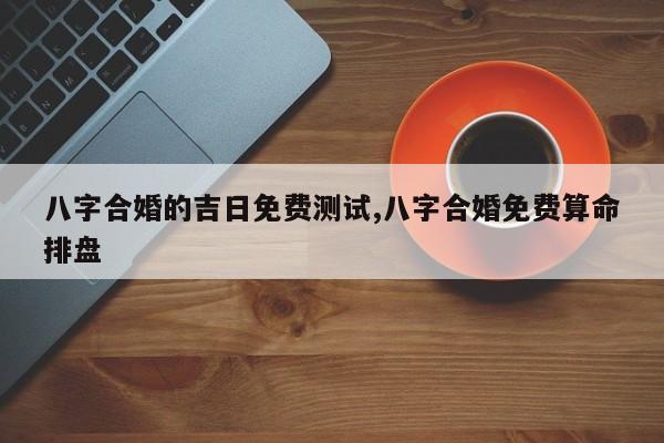 八字合婚的吉日免费测试,八字合婚免费算命排盘