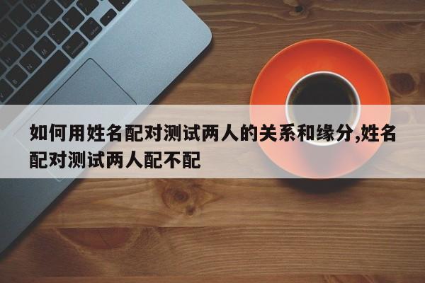 如何用姓名配对测试两人的关系和缘分,姓名配对测试两人配不配