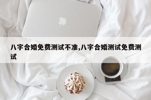 八字合婚免费测试不准,八字合婚测试免费测试