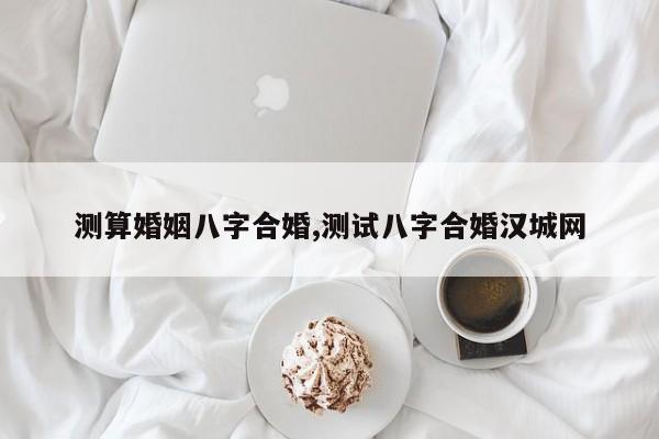 测算婚姻八字合婚,测试八字合婚汉城网