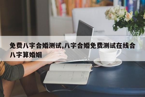 免费八字合婚测试,八字合婚免费测试在线合八字算婚姻