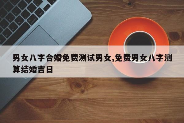 男女八字合婚免费测试男女,免费男女八字测算结婚吉日