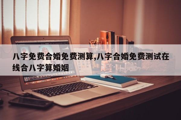 八字免费合婚免费测算,八字合婚免费测试在线合八字算婚姻