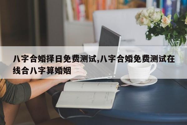 八字合婚择日免费测试,八字合婚免费测试在线合八字算婚姻