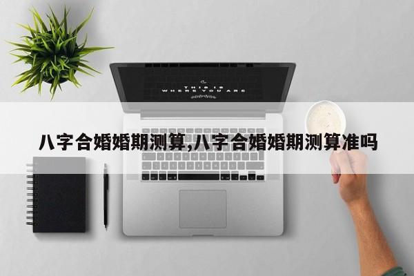 八字合婚婚期测算,八字合婚婚期测算准吗