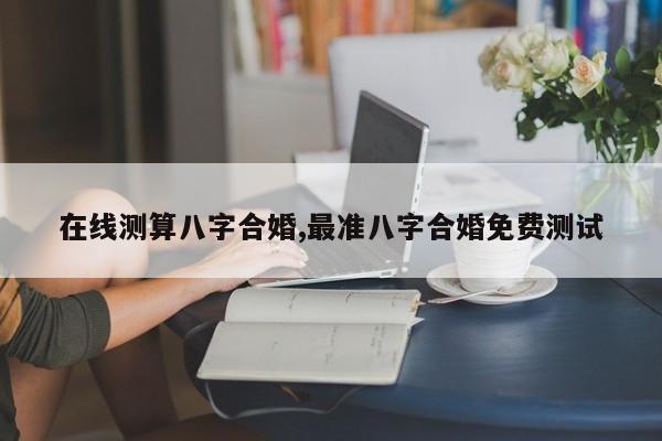 在线测算八字合婚,最准八字合婚免费测试