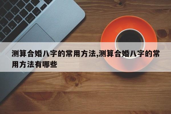 测算合婚八字的常用方法,测算合婚八字的常用方法有哪些