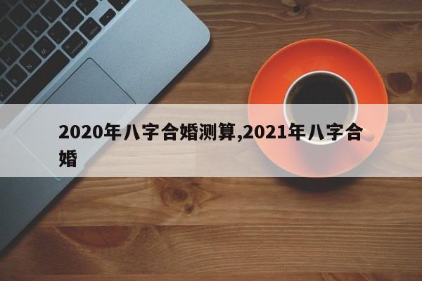 2020年八字合婚测算,2021年八字合婚